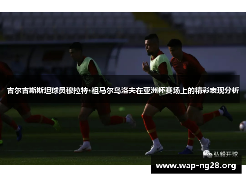 吉尔吉斯斯坦球员穆拉特·祖马尔乌洛夫在亚洲杯赛场上的精彩表现分析 吉尔吉斯斯坦球员穆拉特·祖马尔乌洛夫在亚洲杯赛场上的精彩表现分析