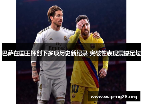 巴萨在国王杯创下多项历史新纪录 突破性表现震撼足坛 巴萨在国王杯创下多项历史新纪录 突破性表现震撼足坛
