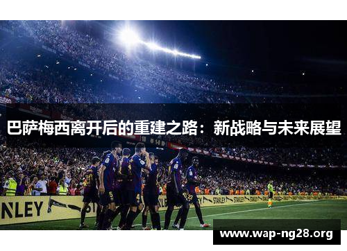 巴萨梅西离开后的重建之路:新战略与未来展望 巴萨梅西离开后的重建之路:新战略与未来展望