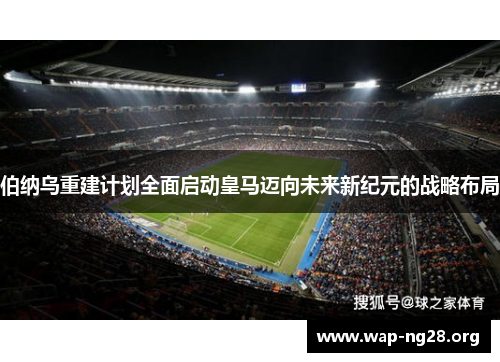 伯纳乌重建计划全面启动皇马迈向未来新纪元的战略布局 伯纳乌重建计划全面启动皇马迈向未来新纪元的战略布局