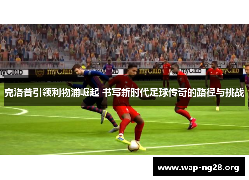 克洛普引领利物浦崛起 书写新时代足球传奇的路径与挑战