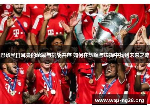 巴黎圣日耳曼的荣耀与挑战并存 如何在辉煌与抉择中找到未来之路