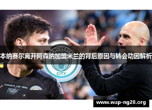 本纳赛尔离开阿森纳加盟米兰的背后原因与转会动因解析 本纳赛尔离开阿森纳加盟米兰的背后原因与转会动因解析