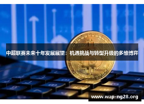 中超联赛未来十年发展展望:机遇挑战与转型升级的多维博弈 中超联赛未来十年发展展望:机遇挑战与转型升级的多维博弈