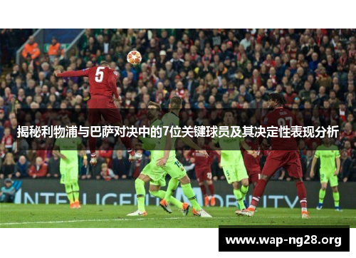 揭秘利物浦与巴萨对决中的7位关键球员及其决定性表现分析 揭秘利物浦与巴萨对决中的7位关键球员及其决定性表现分析