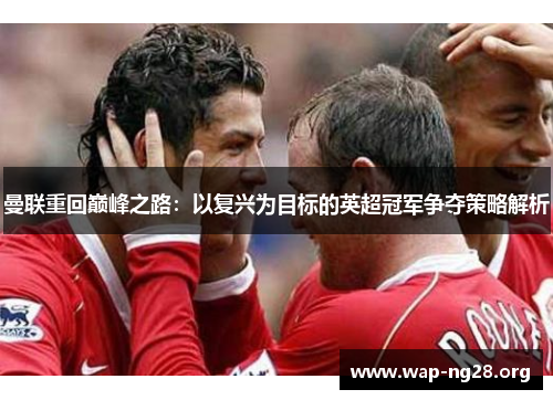 曼联重回巅峰之路:以复兴为目标的英超冠军争夺策略解析 曼联重回巅峰之路:以复兴为目标的英超冠军争夺策略解析