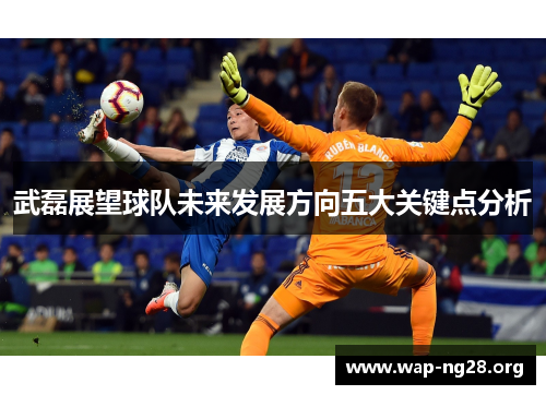 武磊展望球队未来发展方向五大关键点分析 武磊展望球队未来发展方向五大关键点分析