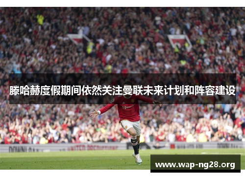 滕哈赫度假期间依然关注曼联未来计划和阵容建设 滕哈赫度假期间依然关注曼联未来计划和阵容建设