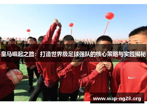 皇马崛起之路:打造世界级足球强队的核心策略与实践揭秘 皇马崛起之路:打造世界级足球强队的核心策略与实践揭秘