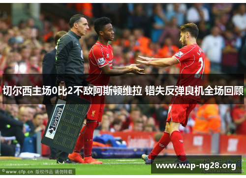 切尔西主场0比2不敌阿斯顿维拉 错失反弹良机全场回顾