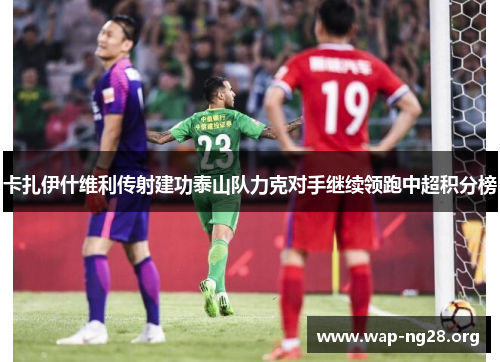 卡扎伊什维利传射建功泰山队力克对手继续领跑中超积分榜 卡扎伊什维利传射建功泰山队力克对手继续领跑中超积分榜