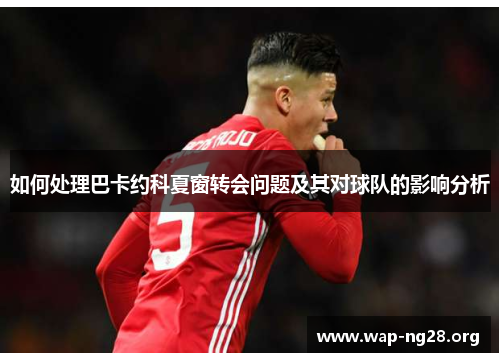 如何处理巴卡约科夏窗转会问题及其对球队的影响分析 如何处理巴卡约科夏窗转会问题及其对球队的影响分析