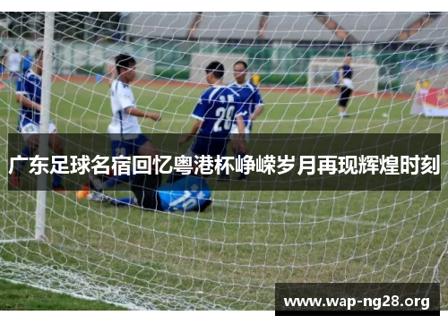 广东足球名宿回忆粤港杯峥嵘岁月再现辉煌时刻