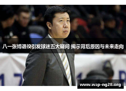 八一张博退役引发球迷五大疑问 揭示背后原因与未来走向