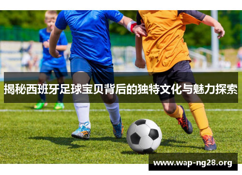 揭秘西班牙足球宝贝背后的独特文化与魅力探索 揭秘西班牙足球宝贝背后的独特文化与魅力探索