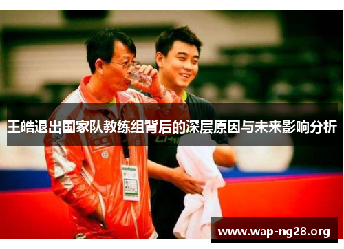 王皓退出国家队教练组背后的深层原因与未来影响分析 王皓退出国家队教练组背后的深层原因与未来影响分析