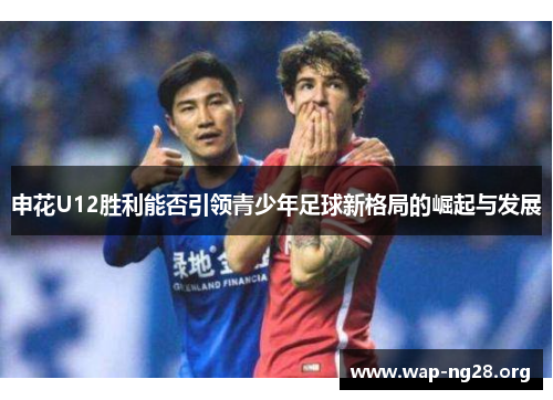 申花U12胜利能否引领青少年足球新格局的崛起与发展