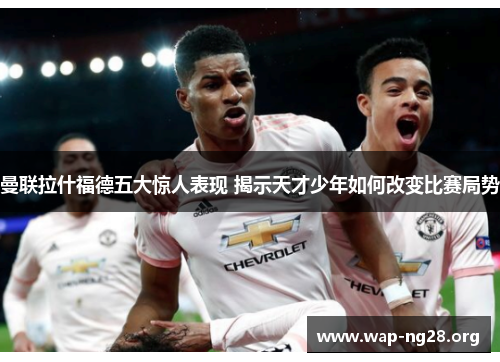 曼联拉什福德五大惊人表现 揭示天才少年如何改变比赛局势 曼联拉什福德五大惊人表现 揭示天才少年如何改变比赛局势