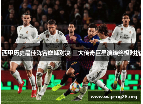 西甲历史最佳阵容巅峰对决 三大传奇巨星演绎终极对抗 西甲历史最佳阵容巅峰对决 三大传奇巨星演绎终极对抗