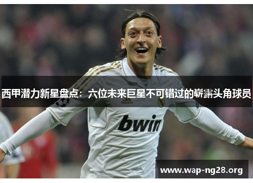 西甲潜力新星盘点:六位未来巨星不可错过的崭露头角球员 西甲潜力新星盘点:六位未来巨星不可错过的崭露头角球员