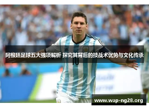 阿根廷足球五大强项解析 探究其背后的技战术优势与文化传承