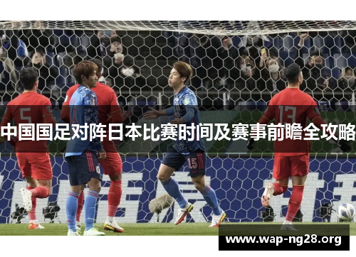 中国国足对阵日本比赛时间及赛事前瞻全攻略 中国国足对阵日本比赛时间及赛事前瞻全攻略