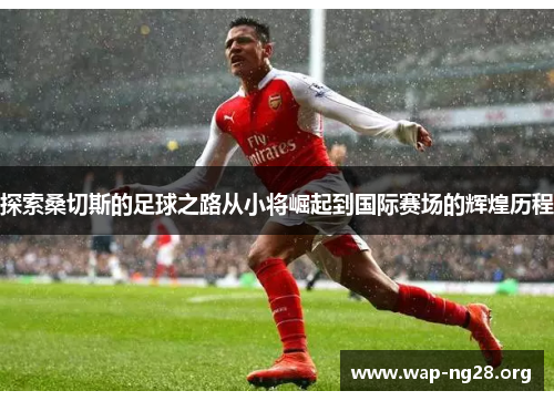 探索桑切斯的足球之路从小将崛起到国际赛场的辉煌历程 探索桑切斯的足球之路从小将崛起到国际赛场的辉煌历程