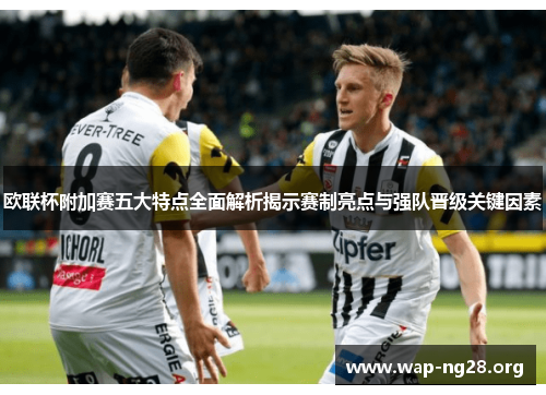 欧联杯附加赛五大特点全面解析揭示赛制亮点与强队晋级关键因素 欧联杯附加赛五大特点全面解析揭示赛制亮点与强队晋级关键因素