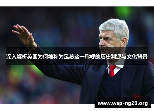 深入解析英国为何被称为足总这一称呼的历史渊源与文化背景