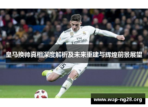 皇马换帅真相深度解析及未来重建与辉煌前景展望